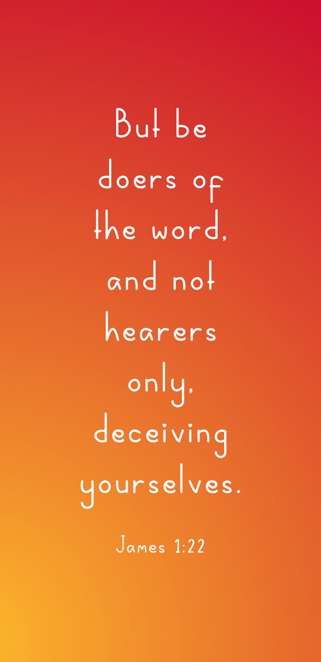 But be doers of the word, and not hearers only, deceiving yourselves. - James 1:22