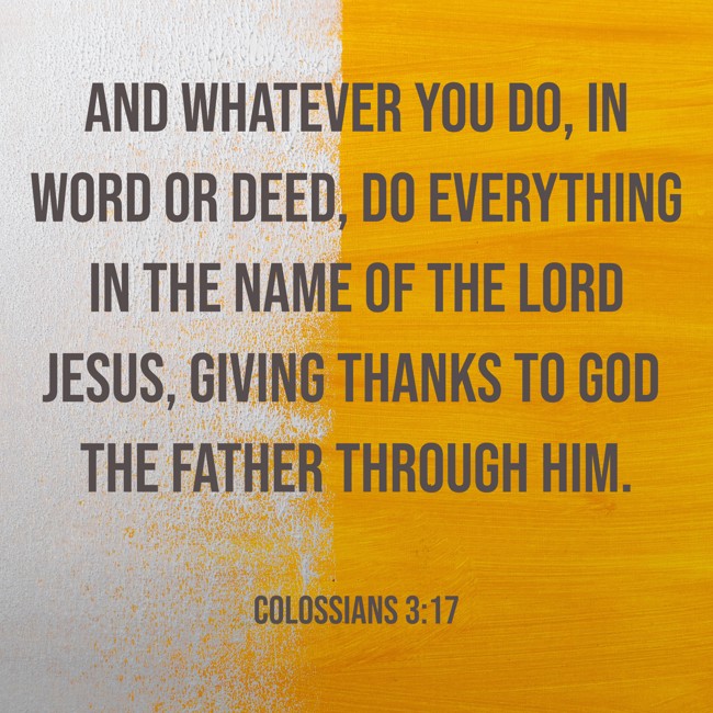 And whatever you do, in word or deed, do everything in the name of the Lord Jesus, giving thanks to God the Father through him. - Colossians 3:17