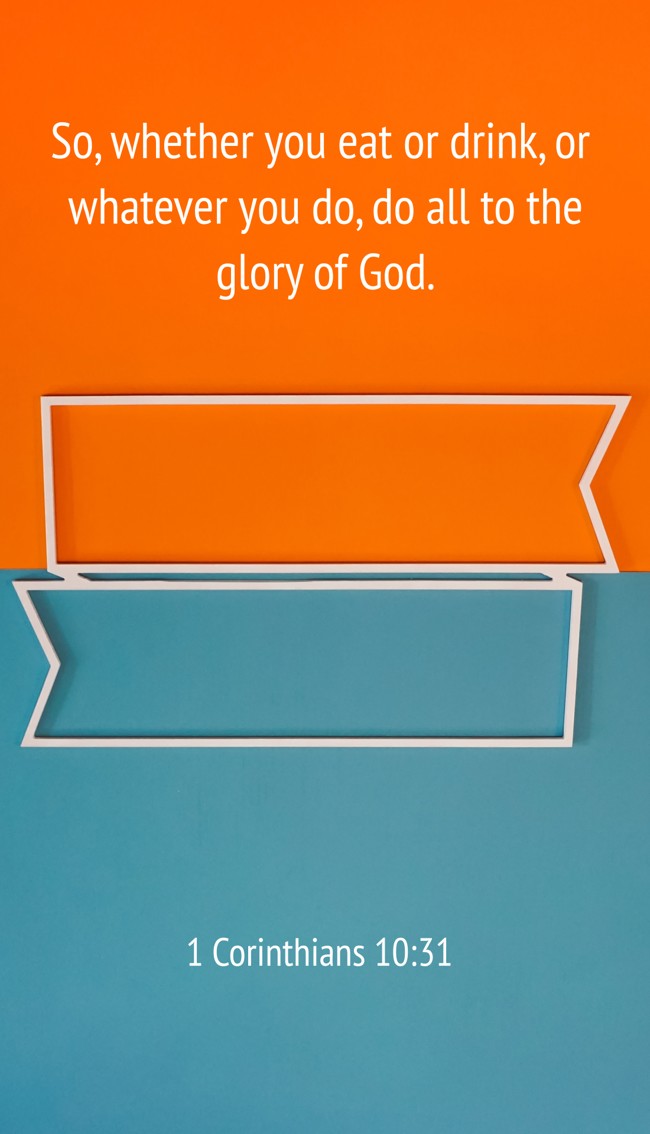 So, whether you eat or drink, or whatever you do, do all to the glory of God. - 1 Corinthians 10:31