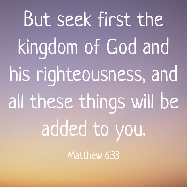 But seek first the kingdom of God and his righteousness, and all these things will be added to you. - Matthew 6:33