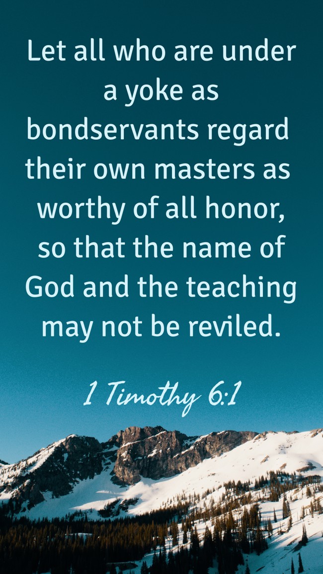 Let all who are under a yoke as bondservants regard their own masters as worthy of all honor, so that the name of God and the teaching may not be reviled. - 1 Timothy 6:1