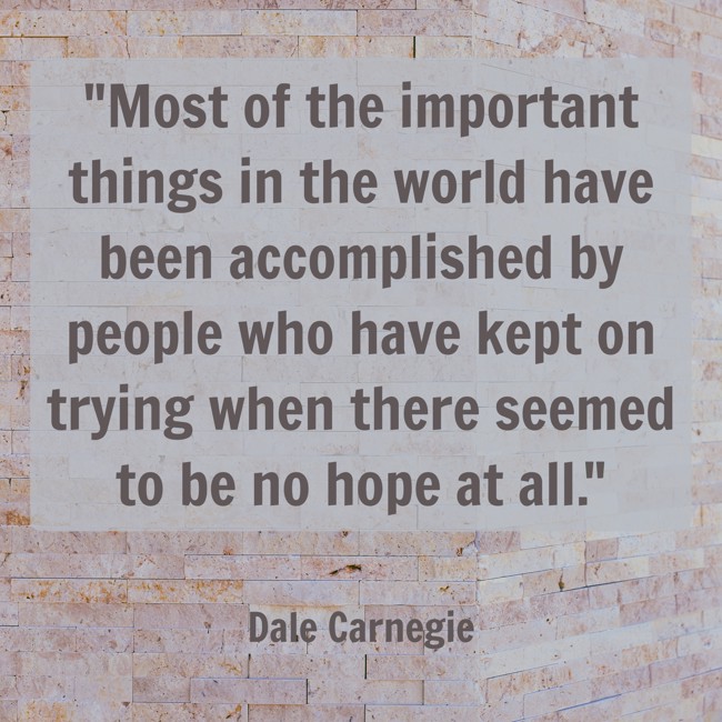 Most of the important things in the world have been accomplished by people who have kept on trying when there seemed to be no hope at all. - Dale Carnegie