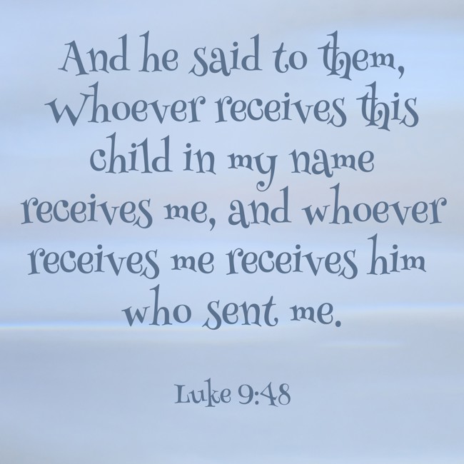 And he said to them, Whoever receives this child in my name receives me, and whoever receives me receives him who sent me. - Luke 9:48