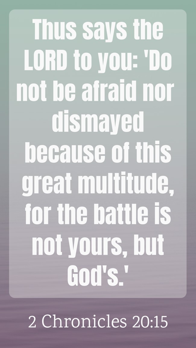 Thus says the LORD to you: 'Do not be afraid nor dismayed because of this great multitude, for the battle is not yours, but God's.' - 2 Chronicles 20:15
