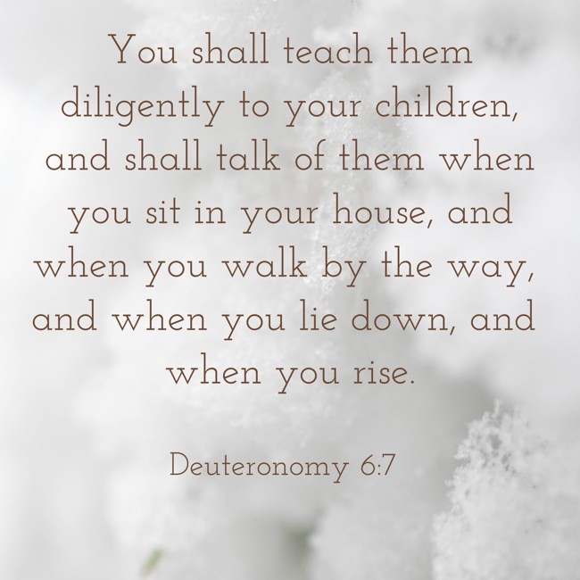 You shall teach them diligently to your children, and shall talk of them when you sit in your house, and when you walk by the way, and when you lie down, and when you rise. - Deuteronomy 6:7