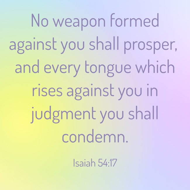 No weapon formed against you shall prosper, and every tongue which rises against you in judgment you shall condemn. - Isaiah 54:17