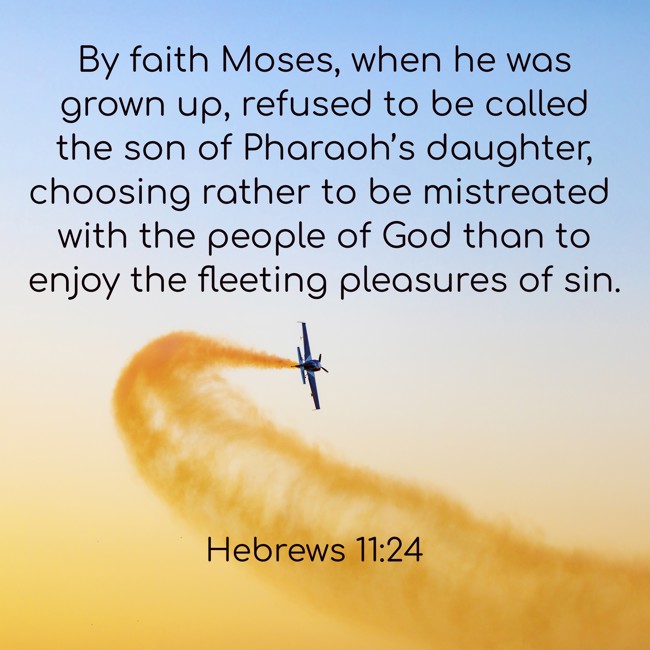 By faith Moses, when he was grown up, refused to be called the son of Pharaoh’s daughter, choosing rather to be mistreated with the people of God than to enjoy the fleeting pleasures of sin. - Hebrews 11:24