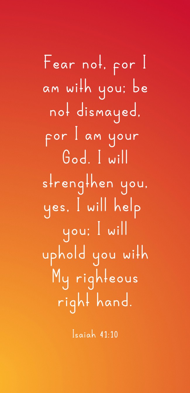 Fear not, for I am with you; be not dismayed, for I am your God. I will strengthen you, yes, I will help you; I will uphold you with My righteous right hand. - Isaiah 41:10