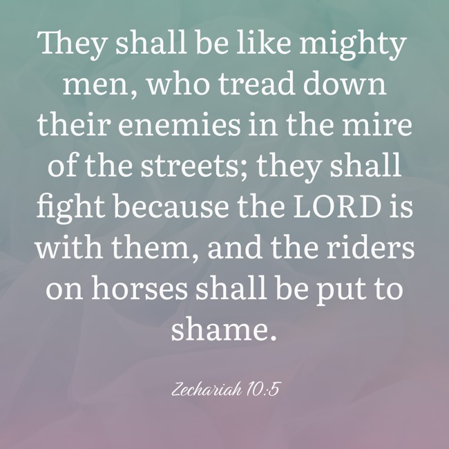 They shall be like mighty men, who tread down their enemies in the mire of the streets; they shall fight because the LORD is with them, and the riders on horses shall be put to shame. - Zechariah 10:5