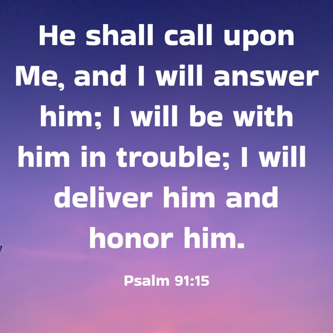 He shall call upon Me, and I will answer him; I will be with him in trouble; I will deliver him and honor him. - Psalm 91:15