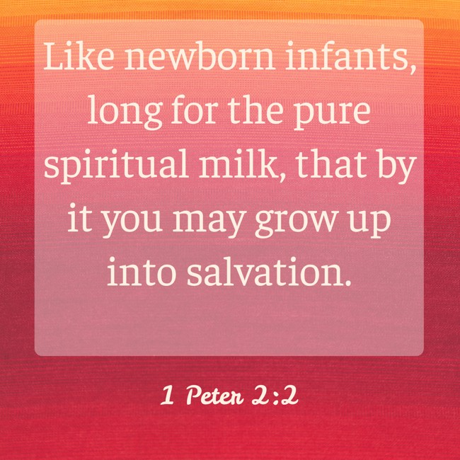 Like newborn infants, long for the pure spiritual milk, that by it you may grow up into salvation. - 1 Peter 2:2