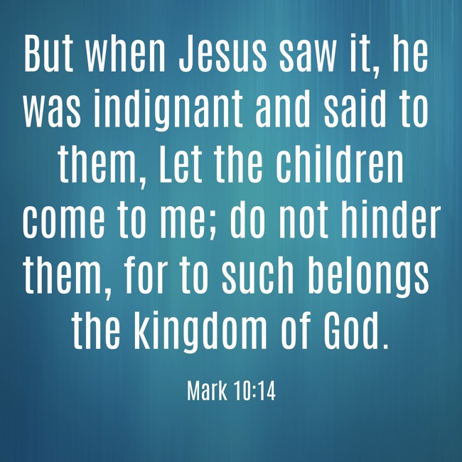 But when Jesus saw it, he was indignant and said to them, Let the children come to me; do not hinder them, for to such belongs the kingdom of God. - Mark 10:14