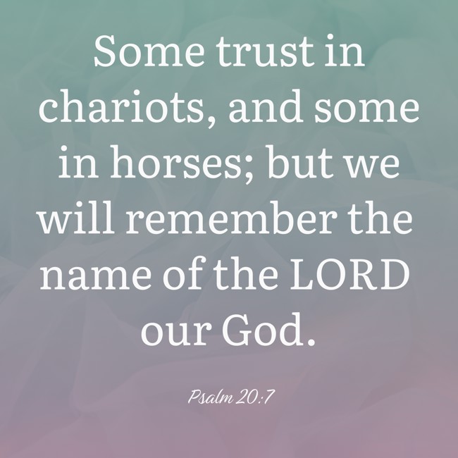 Some trust in chariots, and some in horses; but we will remember the name of the LORD our God. - Psalm 20:7