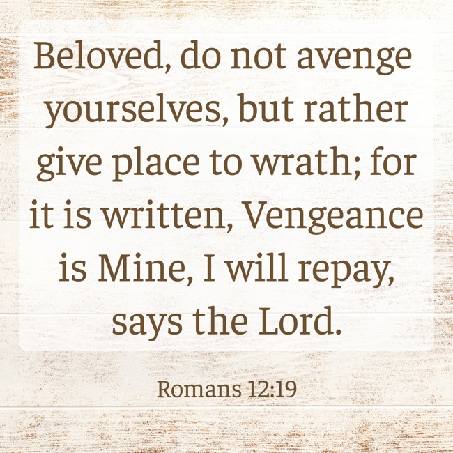 Beloved, do not avenge yourselves, but rather give place to wrath; for it is written, Vengeance is Mine, I will repay, says the Lord. - Romans 12:19