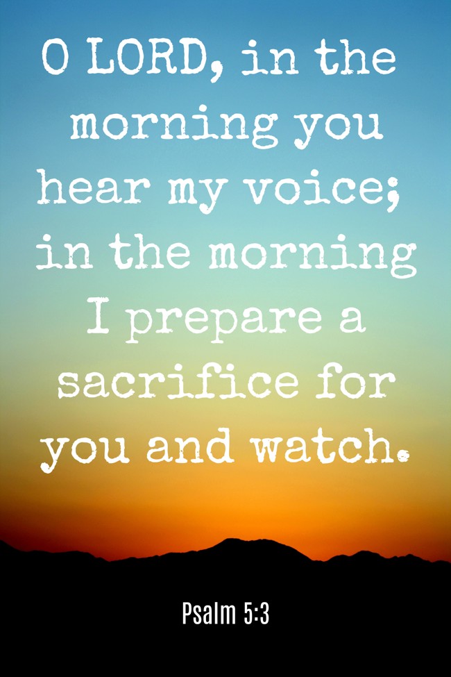  O LORD, in the morning you hear my voice; in the morning I prepare a sacrifice for you and watch.   - Psalm 5:3 