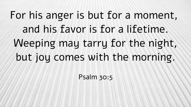  For his anger is but for a moment, and his favor is for a lifetime. Weeping may tarry for the night, but joy comes with the morning.   - Psalm 30:5 