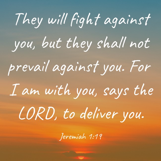 They will fight against you, but they shall not prevail against you. For I am with you, says the LORD, to deliver you. - Jeremiah 1:19