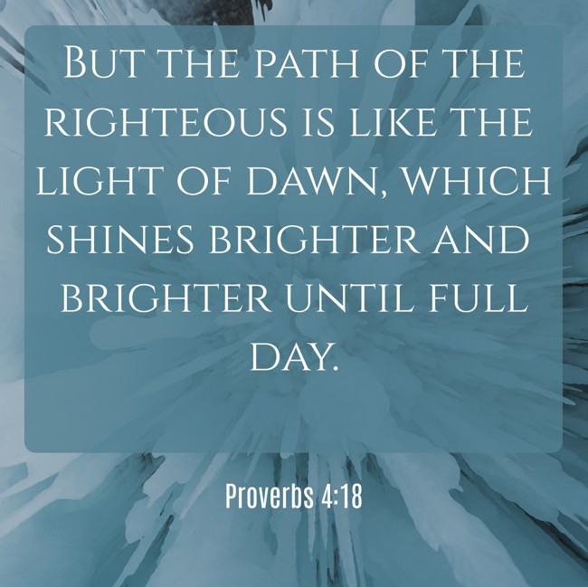  But the path of the righteous is like the light of dawn, which shines brighter and brighter until full day.   - Proverbs 4:18 