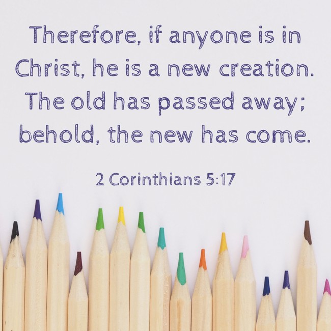  Therefore, if anyone is in Christ, he is a new creation. The old has passed away; behold, the new has come.   - 2 Corinthians 5:17 