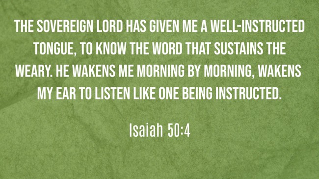  The Sovereign LORD has given me a well-instructed tongue, to know the word that sustains the weary. He wakens me morning by morning, wakens my ear to listen like one being instructed.   - Isaiah 50:4 