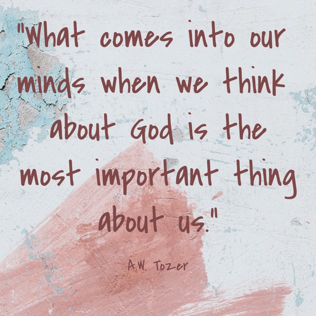 What comes into our minds when we think about God is the most important thing about us. - A.W. Tozer