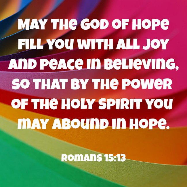  May the God of hope fill you with all joy and peace in believing, so that by the power of the Holy Spirit you may abound in hope.   - Romans 15:13 