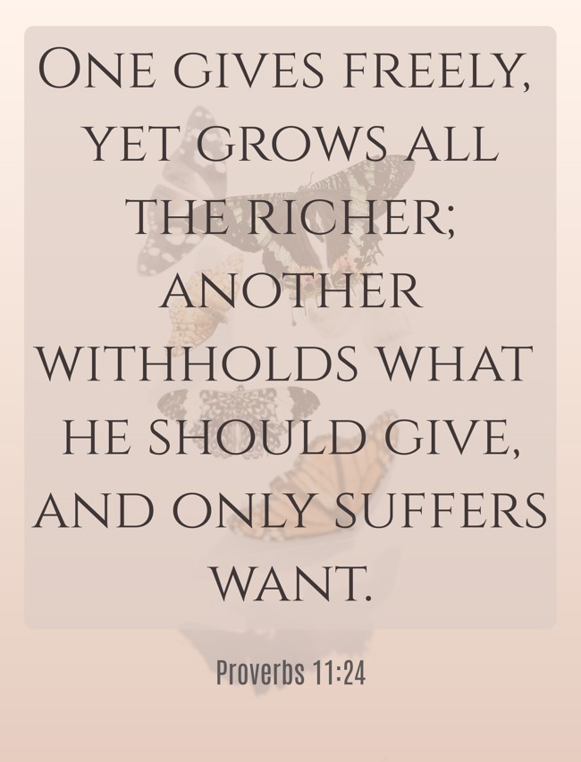  One gives freely, yet grows all the richer; another withholds what he should give, and only suffers want.   - Proverbs 11:24 