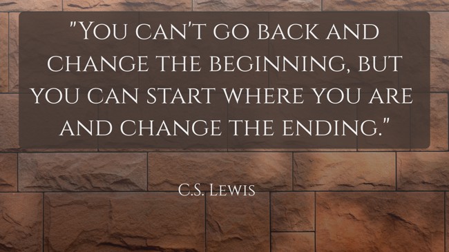  You can't go back and change the beginning, but you can start where you are and change the ending.   - C.S. Lewis 
