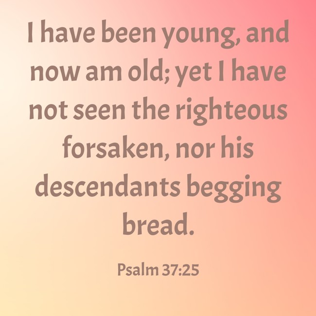 I have been young, and now am old; yet I have not seen the righteous forsaken, nor his descendants begging bread. - Psalm 37:25