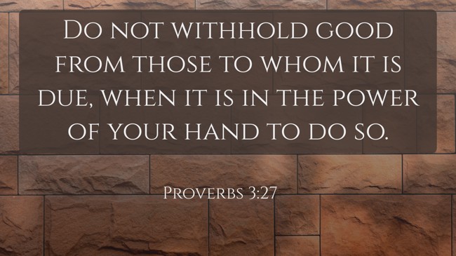 Do not withhold good from those to whom it is due, when it is in the power of your hand to do so. - Proverbs 3:27