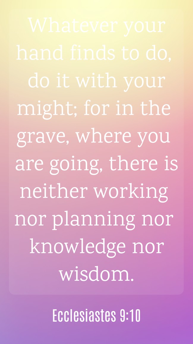 Whatever your hand finds to do, do it with your might; for in the grave, where you are going, there is neither working nor planning nor knowledge nor wisdom. - Ecclesiastes 9:10