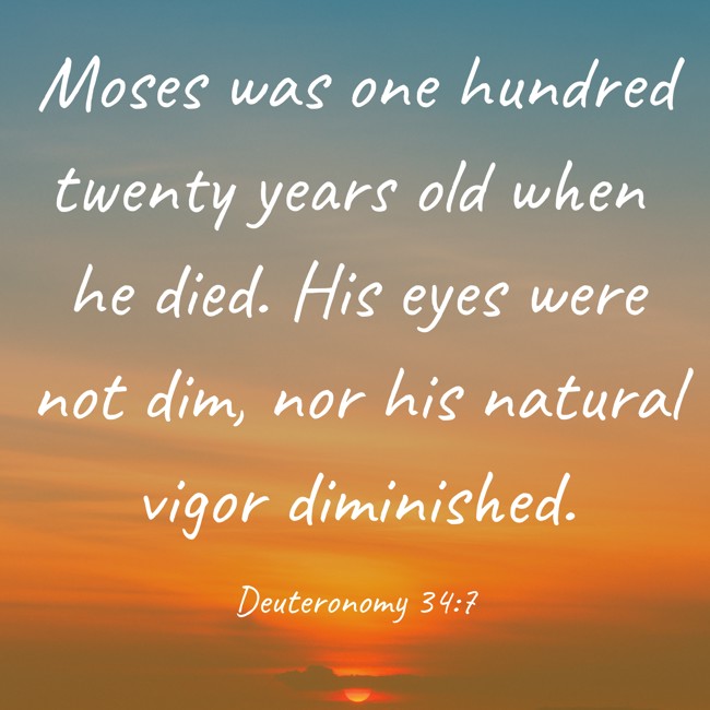 Moses was one hundred twenty years old when he died. His eyes were not dim, nor his natural vigor diminished. - Deuteronomy 34:7