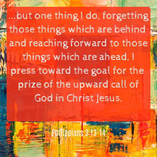 ...but one thing I do, forgetting those things which are behind and reaching forward to those things which are ahead, I press toward the goal for the prize of the upward call of God in Christ Jesus. - Philippians 3:13-14