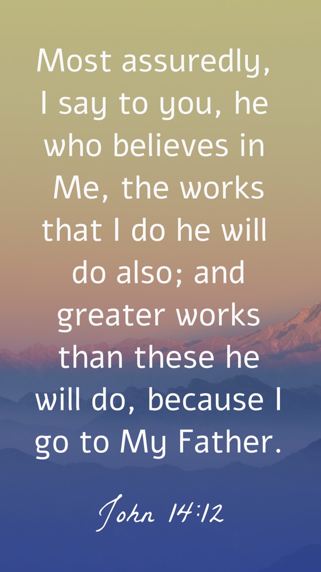 Most assuredly, I say to you, he who believes in Me, the works that I do he will do also; and greater works than these he will do, because I go to My Father. - John 14:12