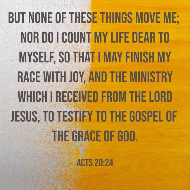 But none of these things move me; nor do I count my life dear to myself, so that I may finish my race with joy, and the ministry which I received from the Lord Jesus, to testify to the gospel of the grace of God. - Acts 20:24