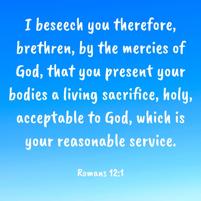 I beseech you therefore, brethren, by the mercies of God, that you present your bodies a living sacrifice, holy, acceptable to God, which is your reasonable service. - Romans 12:1