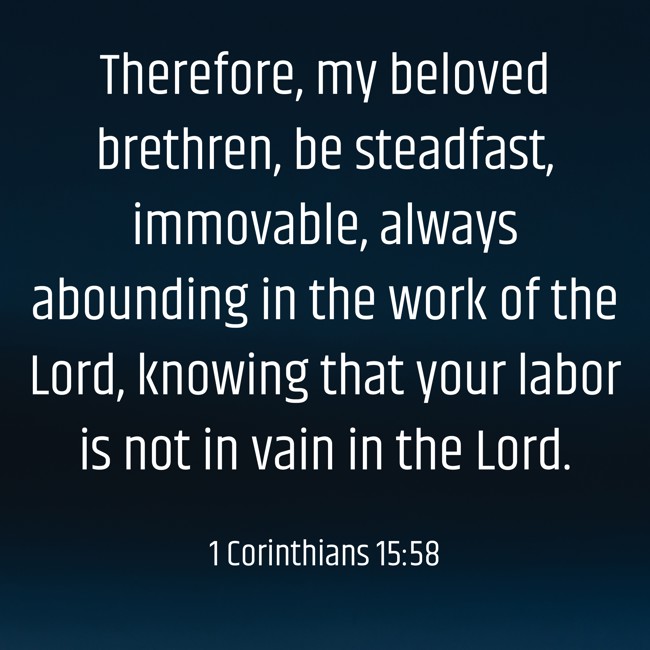 Therefore, my beloved brethren, be steadfast, immovable, always abounding in the work of the Lord, knowing that your labor is not in vain in the Lord. - 1 Corinthians 15:58