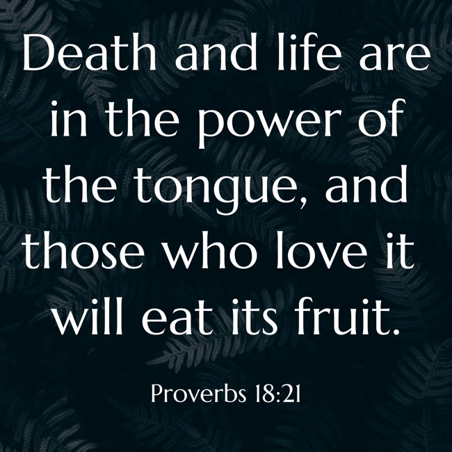 Death and life are in the power of the tongue, and those who love it will eat its fruit. - Proverbs 18:21