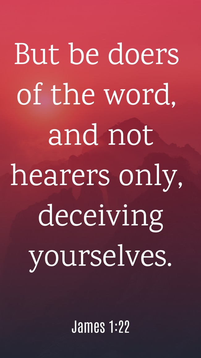 But be doers of the word, and not hearers only, deceiving yourselves. - James 1:22