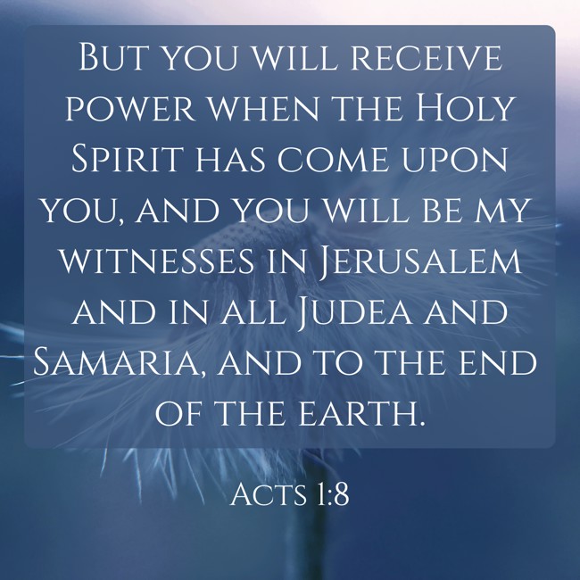 But you will receive power when the Holy Spirit has come upon you, and you will be my witnesses in Jerusalem and in all Judea and Samaria, and to the end of the earth. - Acts 1:8