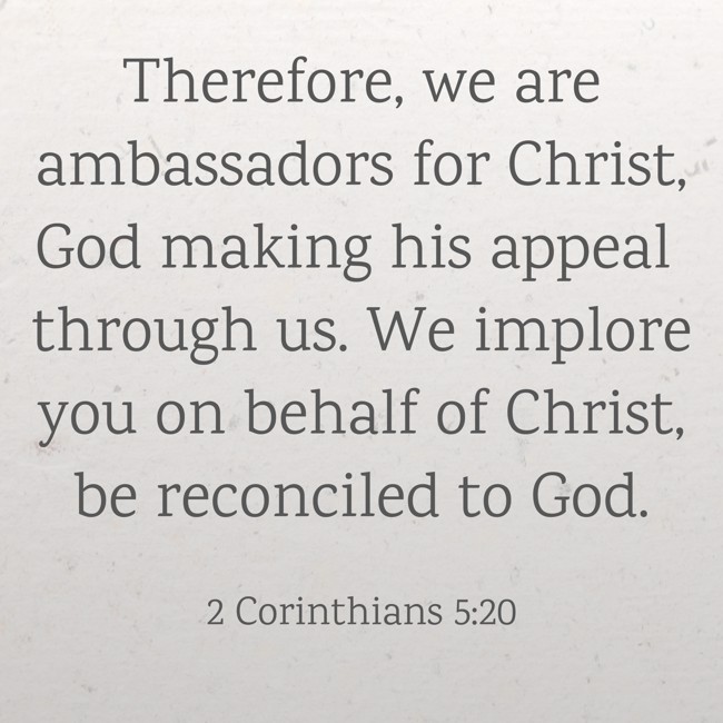 Therefore, we are ambassadors for Christ, God making his appeal through us. We implore you on behalf of Christ, be reconciled to God. - 2 Corinthians 5:20