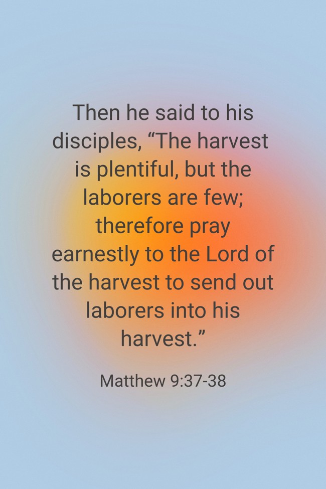 Then he said to his disciples, “The harvest is plentiful, but the laborers are few; therefore pray earnestly to the Lord of the harvest to send out laborers into his harvest.” - Matthew 9:37-38