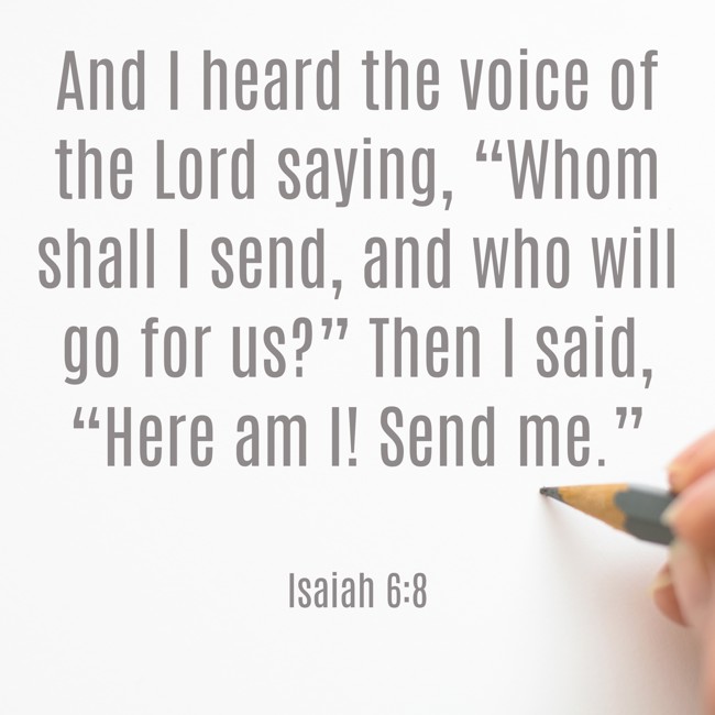 And I heard the voice of the Lord saying, “Whom shall I send, and who will go for us?” Then I said, “Here am I! Send me.” - Isaiah 6:8