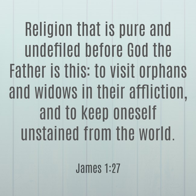 Religion that is pure and undefiled before God the Father is this: to visit orphans and widows in their affliction, and to keep oneself unstained from the world. - James 1:27