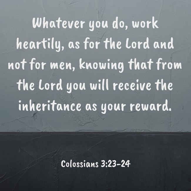 Whatever you do, work heartily, as for the Lord and not for men, knowing that from the Lord you will receive the inheritance as your reward. - Colossians 3:23-24