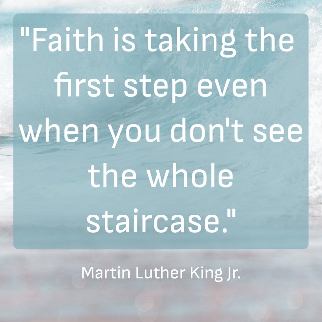 Faith is taking the first step even when you don't see the whole staircase. - Martin Luther King Jr.
