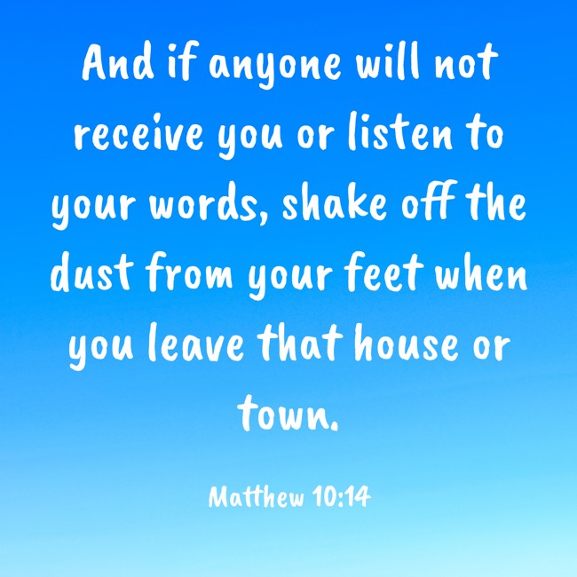 And if anyone will not receive you or listen to your words, shake off the dust from your feet when you leave that house or town. - Matthew 10:14