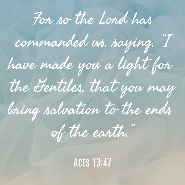 For so the Lord has commanded us, saying, “I have made you a light for the Gentiles, that you may bring salvation to the ends of the earth.” - Acts 13:47