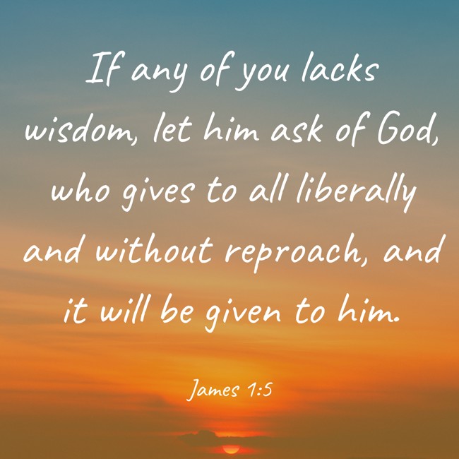 If any of you lacks wisdom, let him ask of God, who gives to all liberally and without reproach, and it will be given to him. - James 1:5