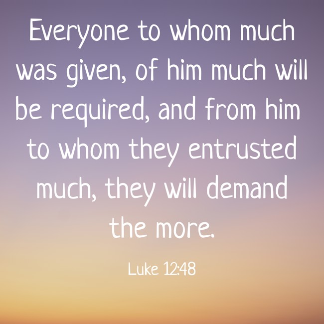 Everyone to whom much was given, of him much will be required, and from him to whom they entrusted much, they will demand the more. - Luke 12:48